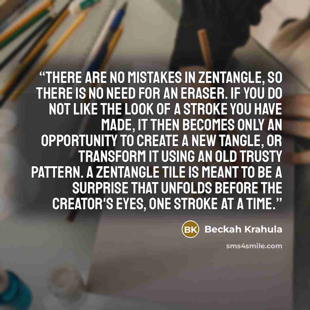 “There are no mistakes in Zentangle, so there is no need for an eraser. If you do not like the look of a stroke you have made, it then becomes only an opportunity to create a new tangle, or transform it using an old trusty pattern. A Zentangle tile is meant to be a surprise that unfolds before the…” quote by Beckah Krahula