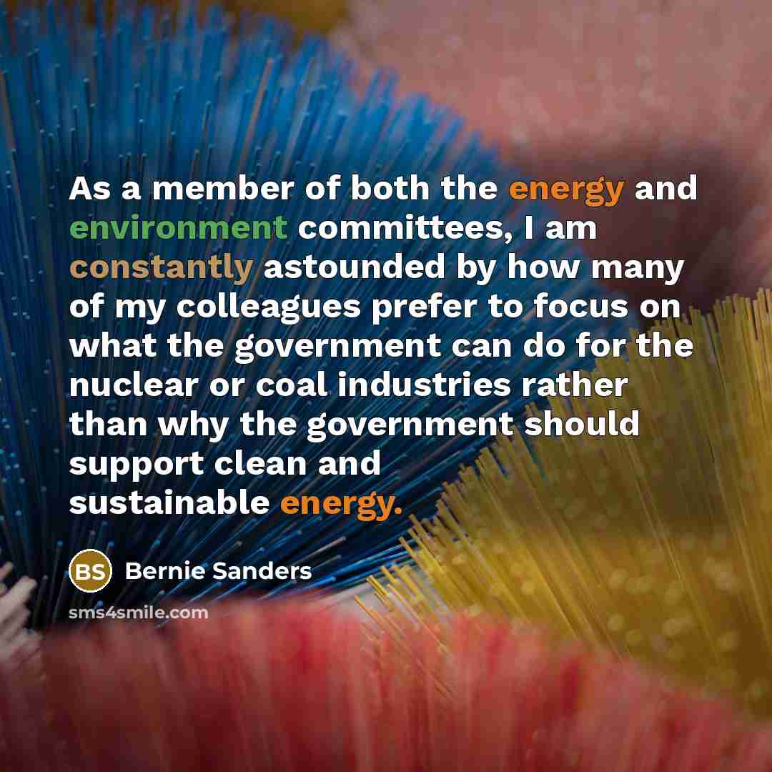 “As a member of both the energy and environment committees, I am constantly astounded by how many of my colleagues prefer to focus on what the government can do for the nuclear or coal industries rather than why the government should support clean and sustainable energy.” quote by Bernie Sanders