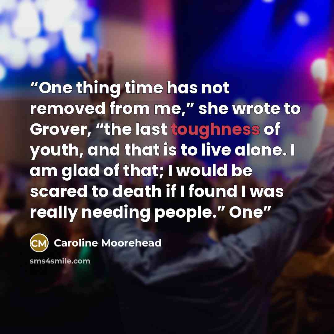 “One thing time has not removed from me,” she wrote to Grover, “the last toughness of youth, and that is to live alone. I am glad of that; I would be scared to death if I found I was really needing people.” One” quote by Caroline Moorehead