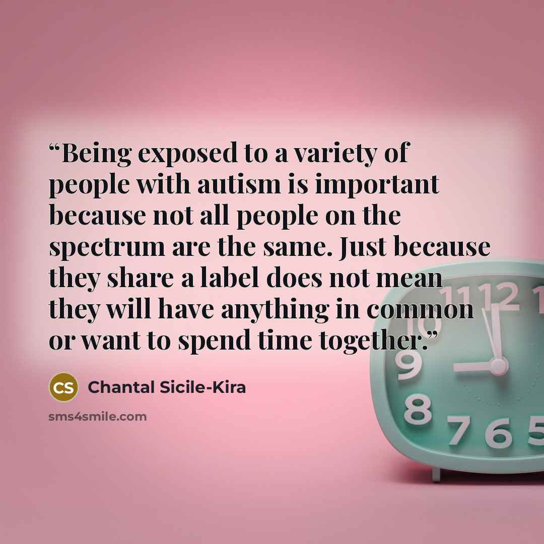 “Being exposed to a variety of people with autism is important because not all people on the spectrum are the same. Just because they share a label does not mean they will have anything in common or want to spend time together.” quote by Chantal Sicile-Kira