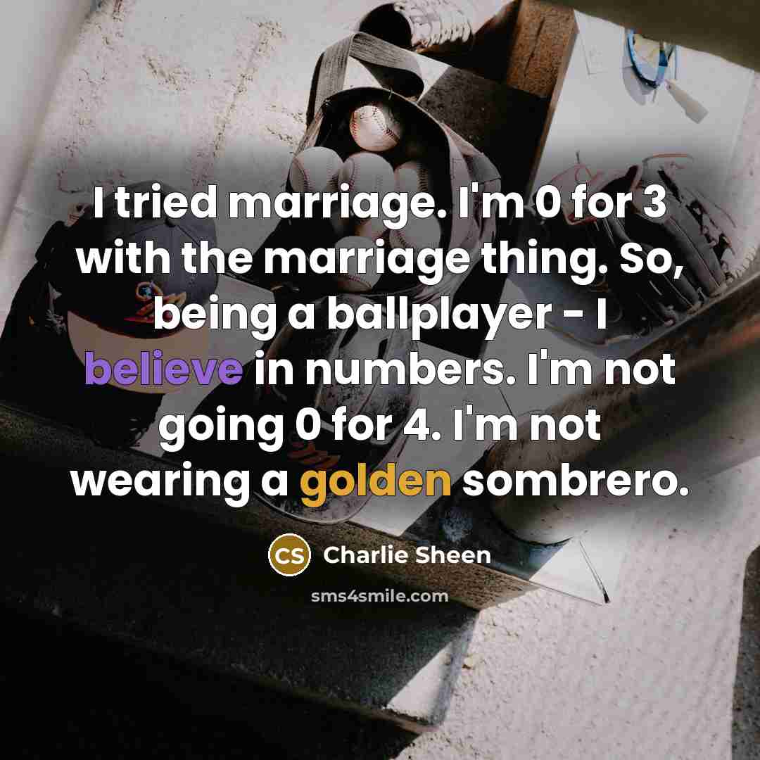 “I tried marriage. I'm 0 for 3 with the marriage thing. So, being a ballplayer - I believe in numbers. I'm not going 0 for 4. I'm not wearing a golden sombrero.” quote by Charlie Sheen