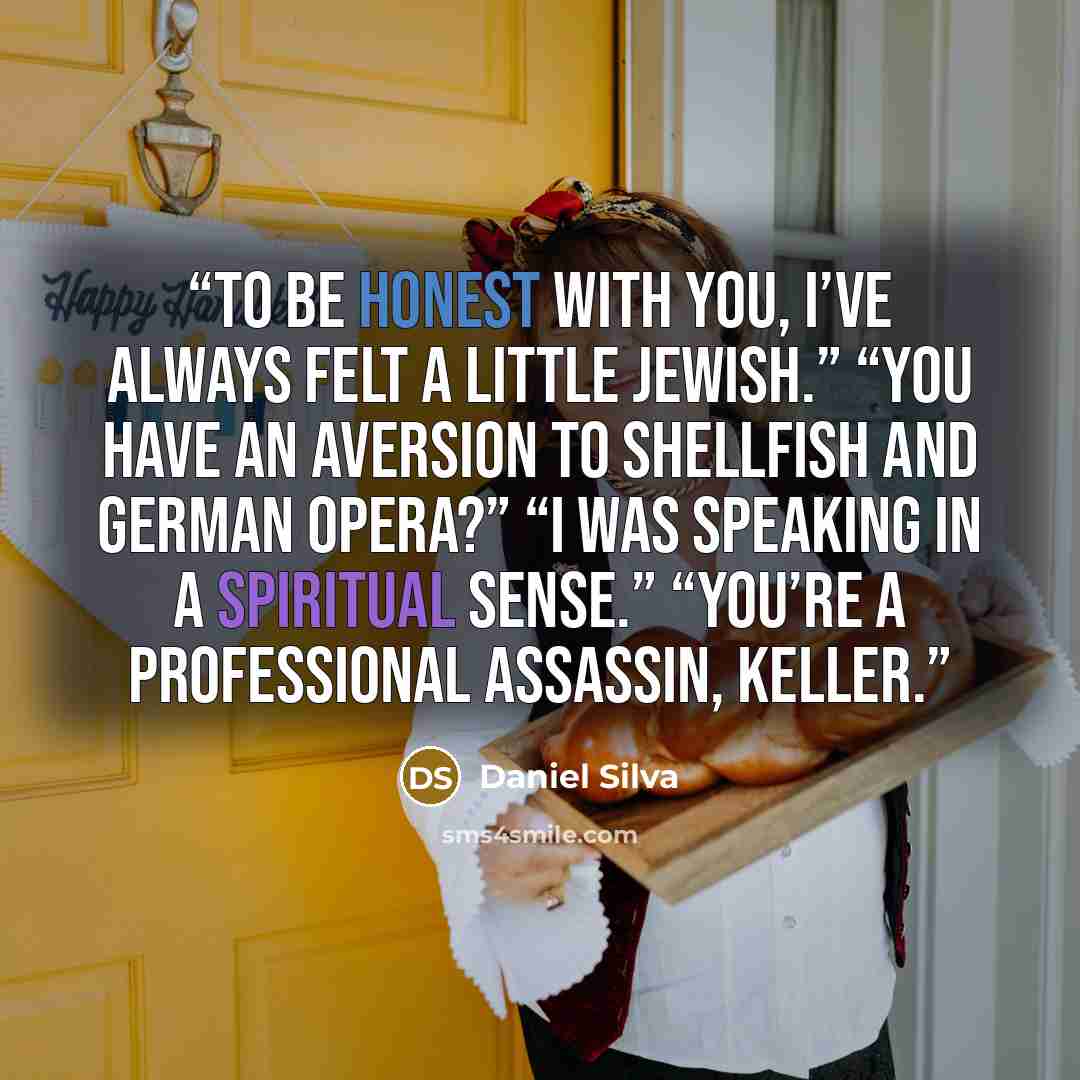 “To be honest with you, I’ve always felt a little Jewish.” “You have an aversion to shellfish and German opera?” “I was speaking in a spiritual sense.” “You’re a professional assassin, Keller.” quote by Daniel Silva