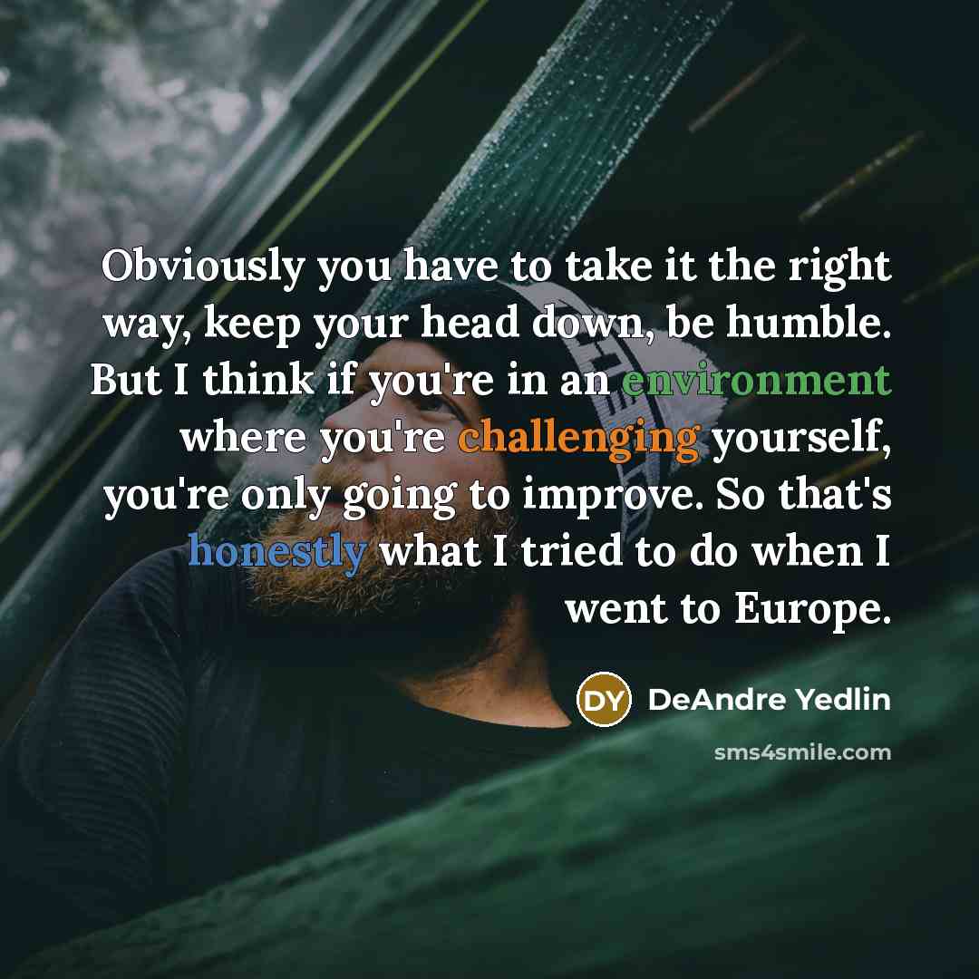 “Obviously you have to take it the right way, keep your head down, be humble. But I think if you're in an environment where you're challenging yourself, you're only going to improve. So that's honestly what I tried to do when I went to Europe.” quote by DeAndre Yedlin