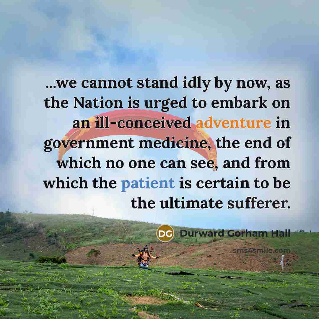 “...we cannot stand idly by now, as the Nation is urged to embark on an ill-conceived adventure in government medicine, the end of which no one can see, and from which the patient is certain to be the ultimate sufferer.” quote by Durward Gorham Hall