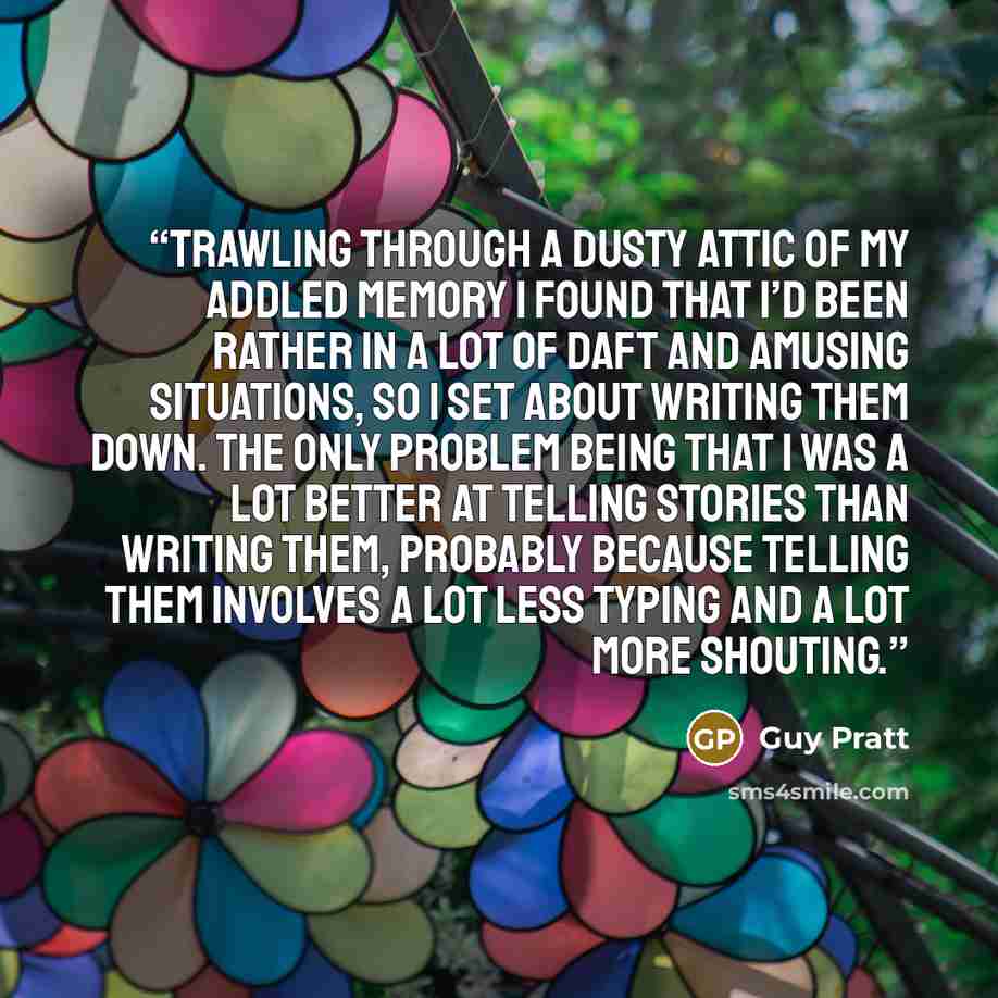 “Trawling through a dusty attic of my addled memory I found that I’d been rather in a lot of daft and amusing situations, so I set about writing them down. The only problem being that I was a lot better at telling stories than writing them, probably because telling them involves a lot less typing…” quote by Guy Pratt