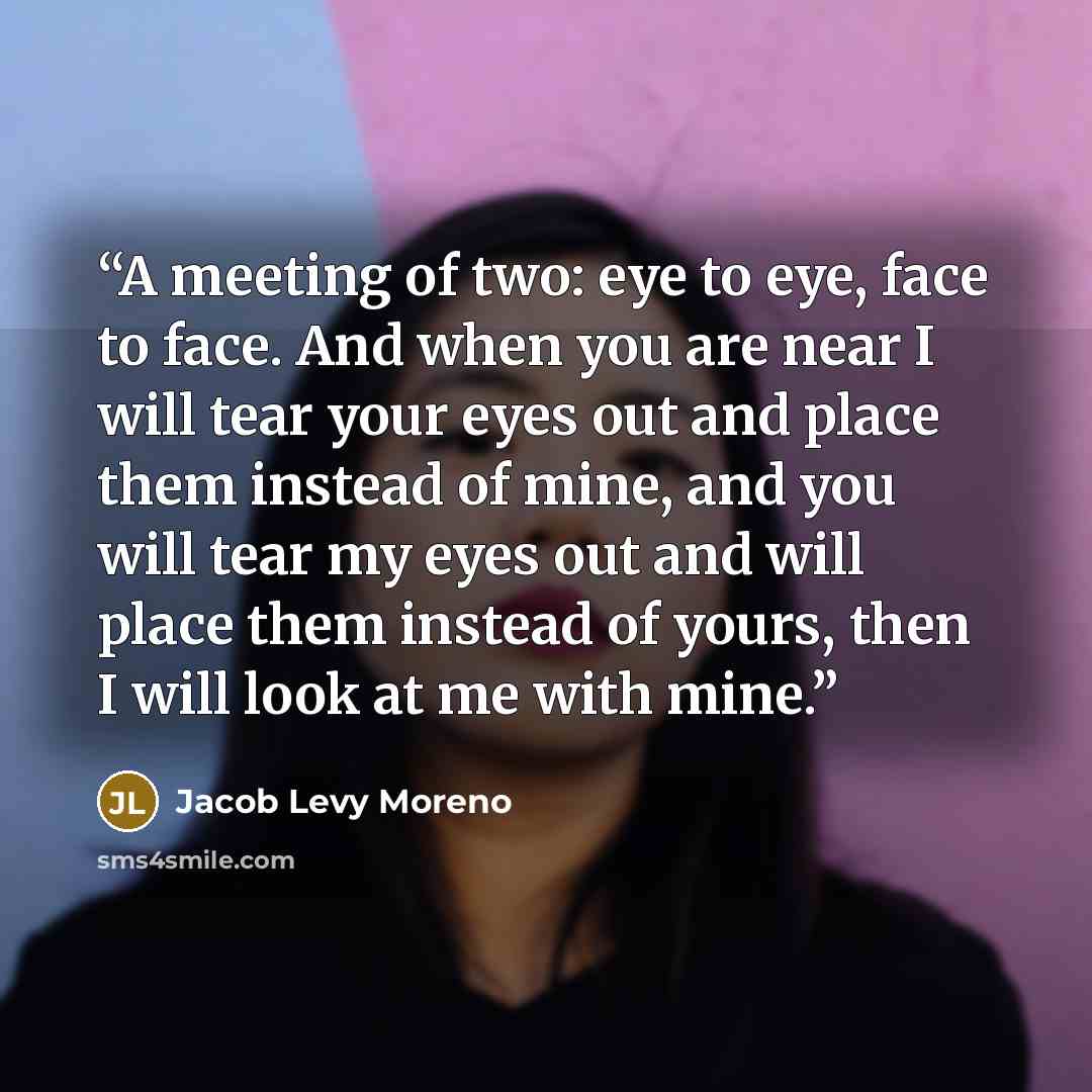 “A meeting of two: eye to eye, face to face. And when you are near I will tear your eyes out and place them instead of mine, and you will tear my eyes out and will place them instead of yours, then I will look at me with mine.” quote by Jacob Levy Moreno