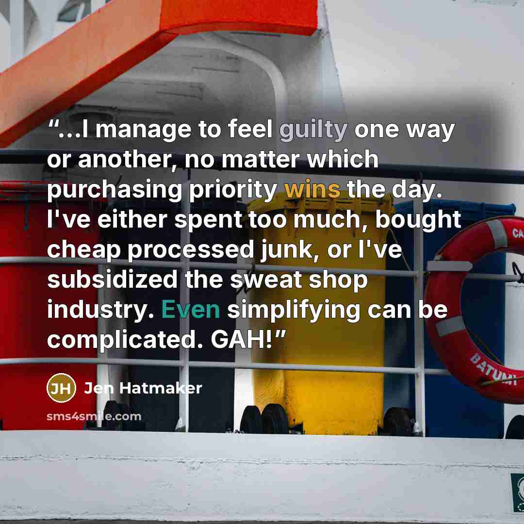 “...I manage to feel guilty one way or another, no matter which purchasing priority wins the day. I've either spent too much, bought cheap processed junk, or I've subsidized the sweat shop industry. Even simplifying can be complicated. GAH!” quote by Jen Hatmaker