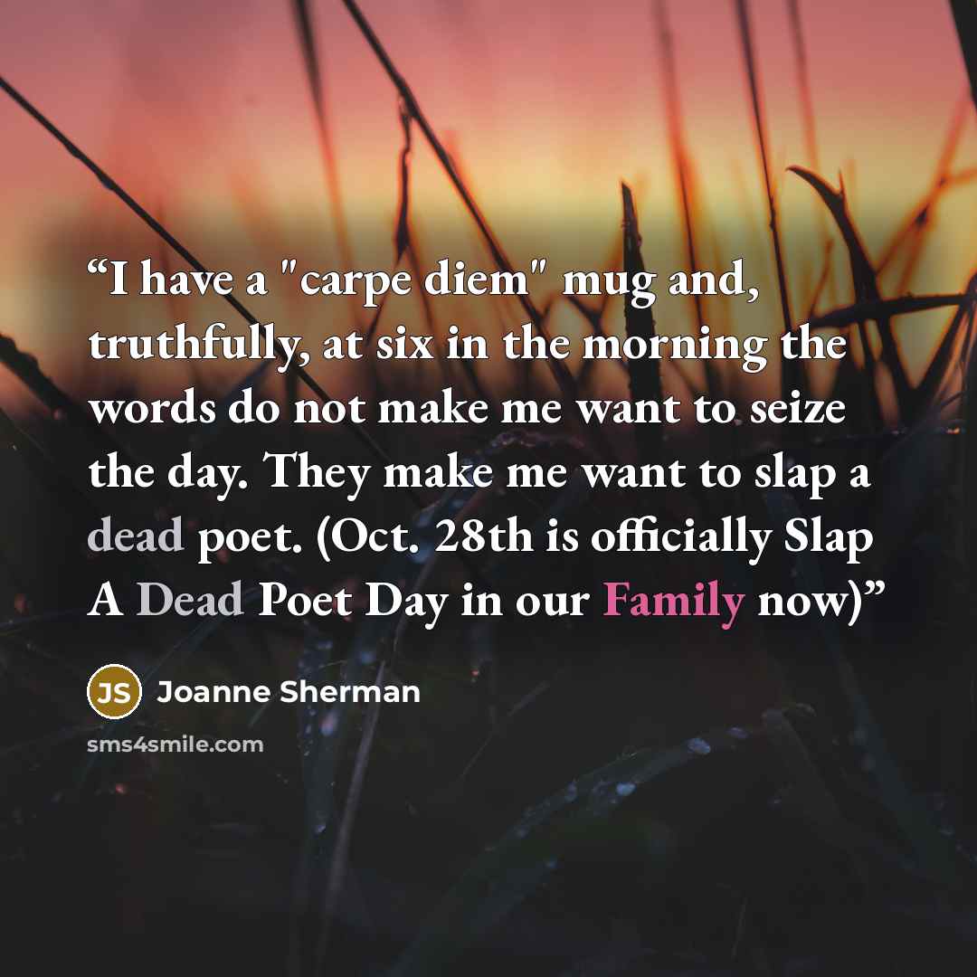 “I have a "carpe diem" mug and, truthfully, at six in the morning the words do not make me want to seize the day. They make me want to slap a dead poet. (Oct. 28th is officially Slap A Dead Poet Day in our Family now)” quote by Joanne Sherman