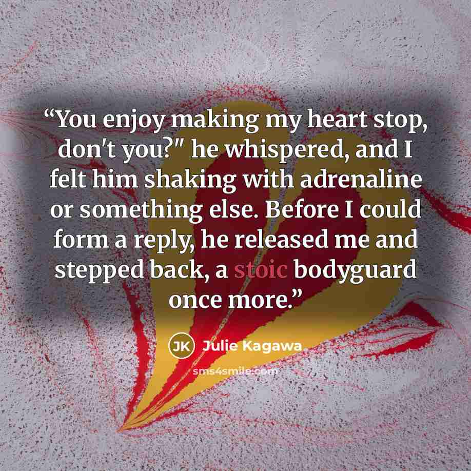 “You enjoy making my heart stop, don't you?" he whispered, and I felt him shaking with adrenaline or something else. Before I could form a reply, he released me and stepped back, a stoic bodyguard once more.” quote by Julie Kagawa