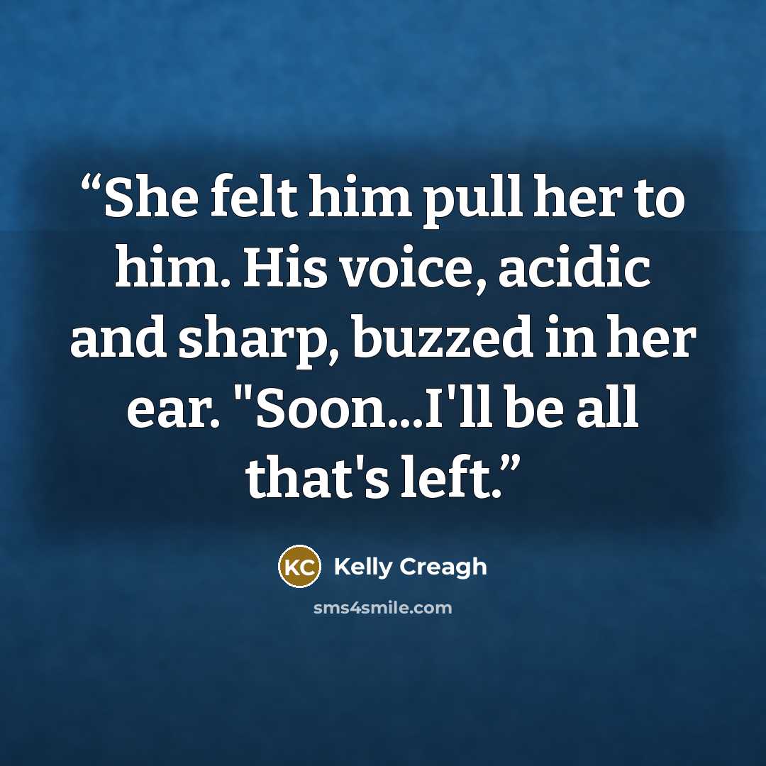 “She felt him pull her to him. His voice, acidic and sharp, buzzed in her ear. "Soon...I'll be all that's left.” quote by Kelly Creagh
