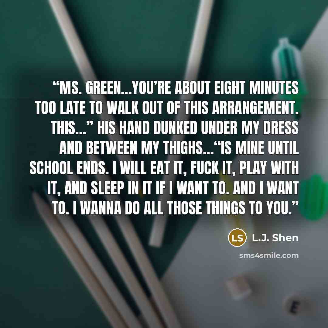 “Ms. Green…you’re about eight minutes too late to walk out of this arrangement. This…” His hand dunked under my dress and between my thighs…“Is mine until school ends. I will eat it, fuck it, play with it, and sleep in it if I want to. And I want to. I wanna do all those things to you.” quote by L.J. Shen