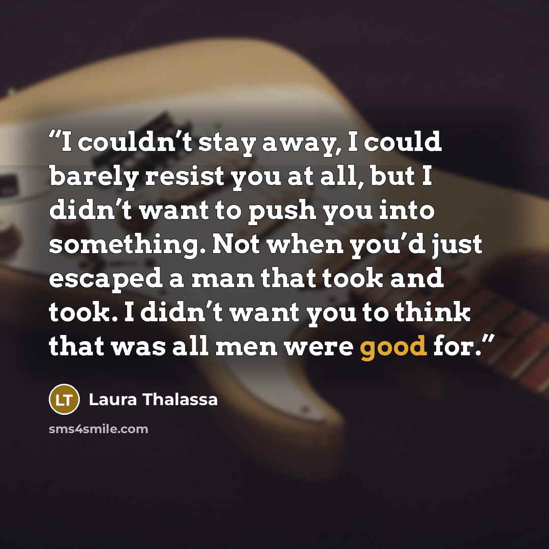 “I couldn’t stay away, I could barely resist you at all, but I didn’t want to push you into something. Not when you’d just escaped a man that took and took. I didn’t want you to think that was all men were good for.” quote by Laura Thalassa