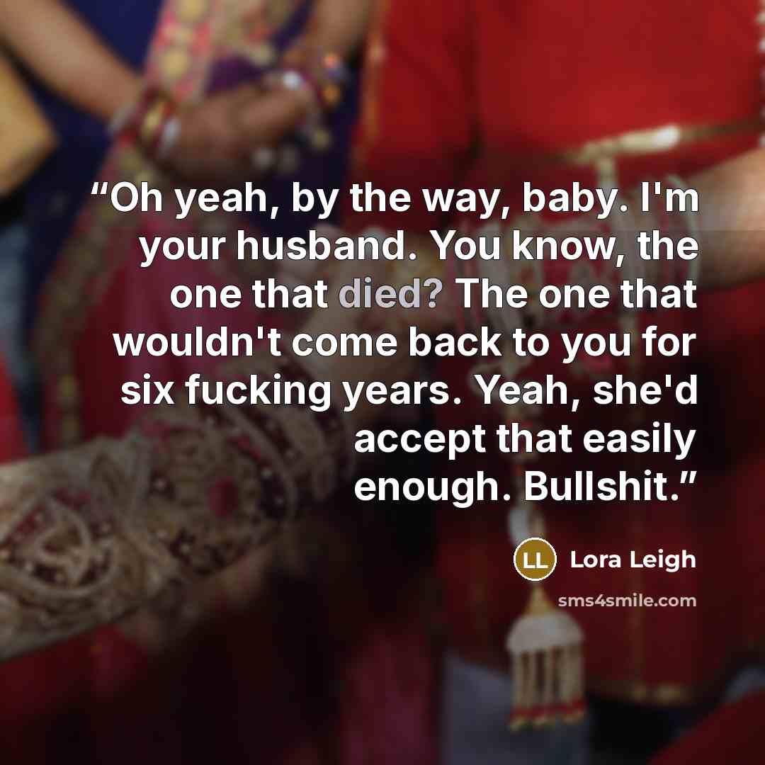 “Oh yeah, by the way, baby. I'm your husband. You know, the one that died? The one that wouldn't come back to you for six fucking years. Yeah, she'd accept that easily enough. Bullshit.” quote by Lora Leigh