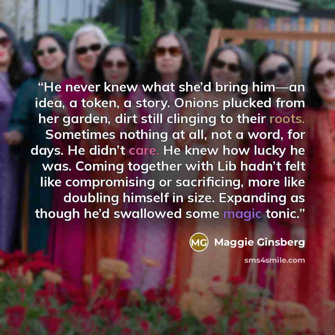 “He never knew what she’d bring him—an idea, a token, a story. Onions plucked from her garden, dirt still clinging to their roots. Sometimes nothing at all, not a word, for days. He didn’t care. He knew how lucky he was. Coming together with Lib hadn’t felt like compromising or sacrificing, more…” quote by Maggie Ginsberg