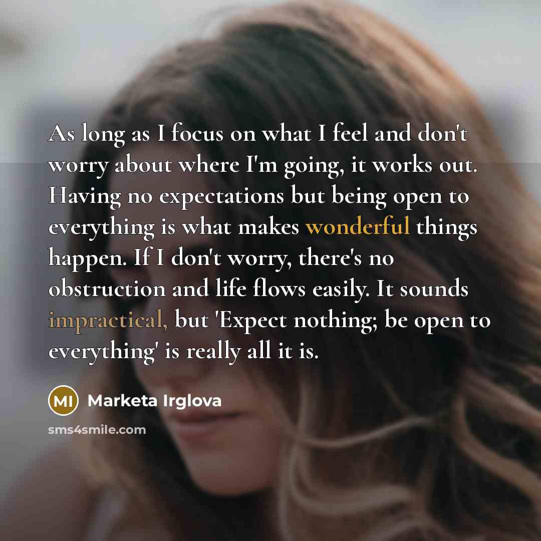 “As long as I focus on what I feel and don't worry about where I'm going, it works out. Having no expectations but being open to everything is what makes wonderful things happen. If I don't worry, there's no obstruction and life flows easily. It sounds impractical, but 'Expect nothing; be open to…” quote by Marketa Irglova