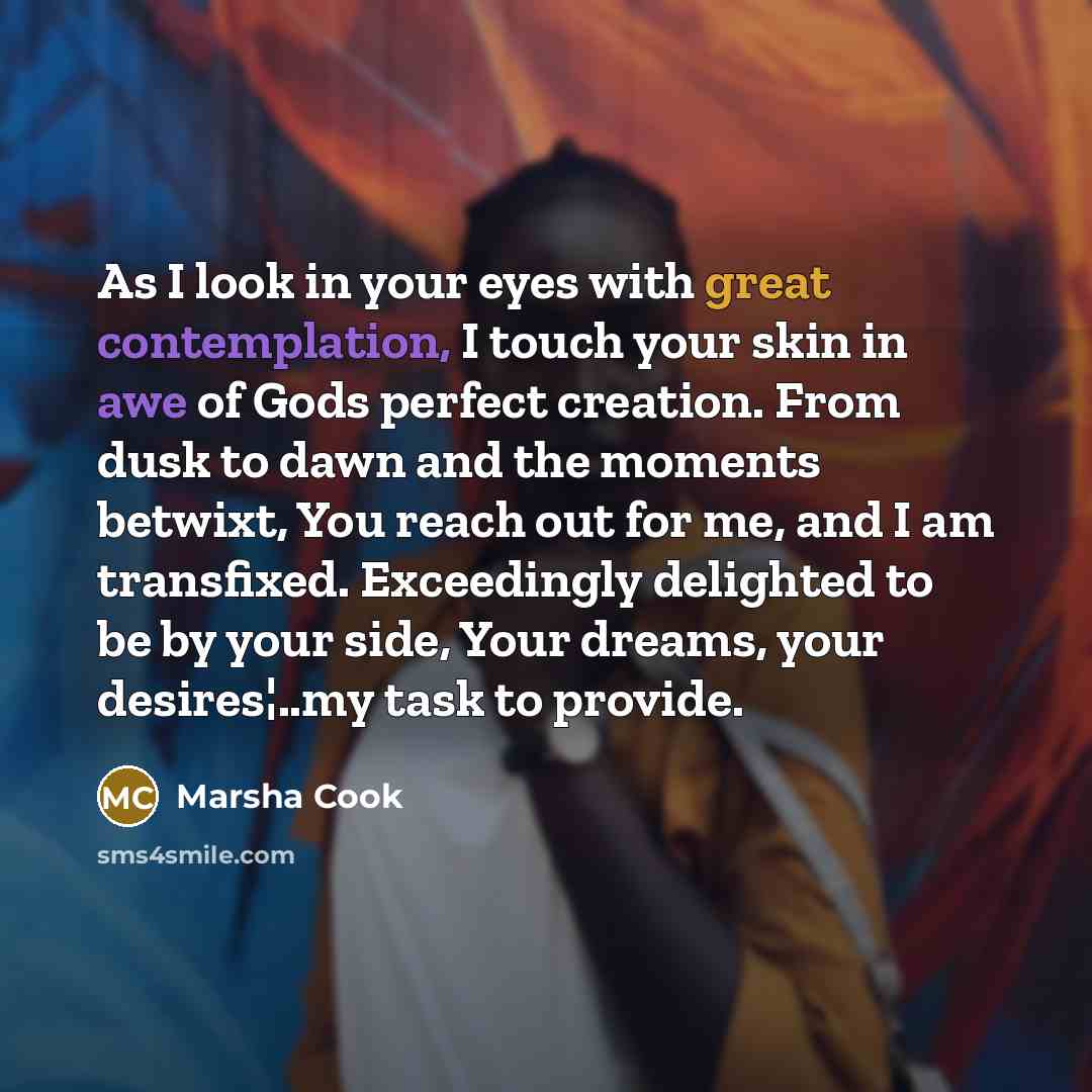 “As I look in your eyes with great contemplation, I touch your skin in awe of Gods perfect creation. From dusk to dawn and the moments betwixt, You reach out for me, and I am transfixed. Exceedingly delighted to be by your side, Your dreams, your desires¦..my task to provide.” quote by Marsha Cook