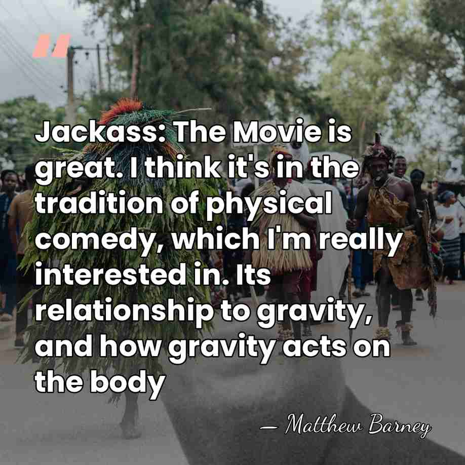 Jackass: The Movie is great. I think it's in the tradition of&hellip; - Matthew Barney