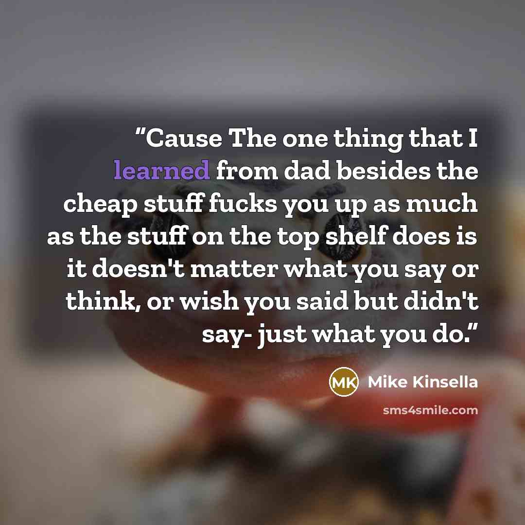 “Cause The one thing that I learned from dad besides the cheap stuff fucks you up as much as the stuff on the top shelf does is it doesn't matter what you say or think, or wish you said but didn't say- just what you do.” quote by Mike Kinsella