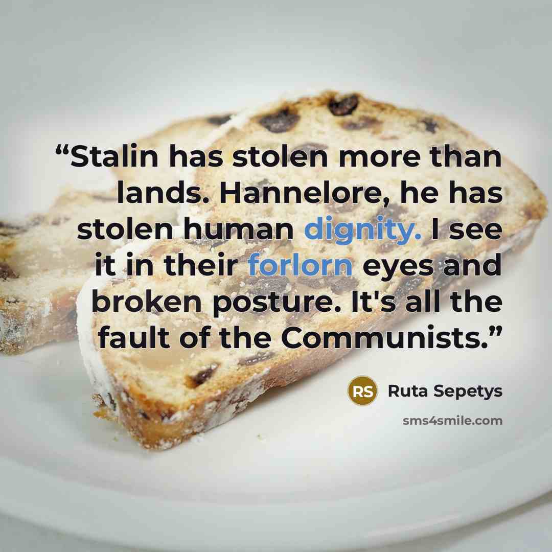 “Stalin has stolen more than lands. Hannelore, he has stolen human dignity. I see it in their forlorn eyes and broken posture. It's all the fault of the Communists.” quote by Ruta Sepetys