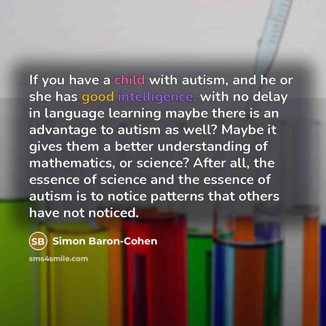 “If you have a child with autism, and he or she has good intelligence, with no delay in language learning maybe there is an advantage to autism as well? Maybe it gives them a better understanding of mathematics, or science? After all, the essence of science and the essence of autism is to notice…” quote by Simon Baron-Cohen