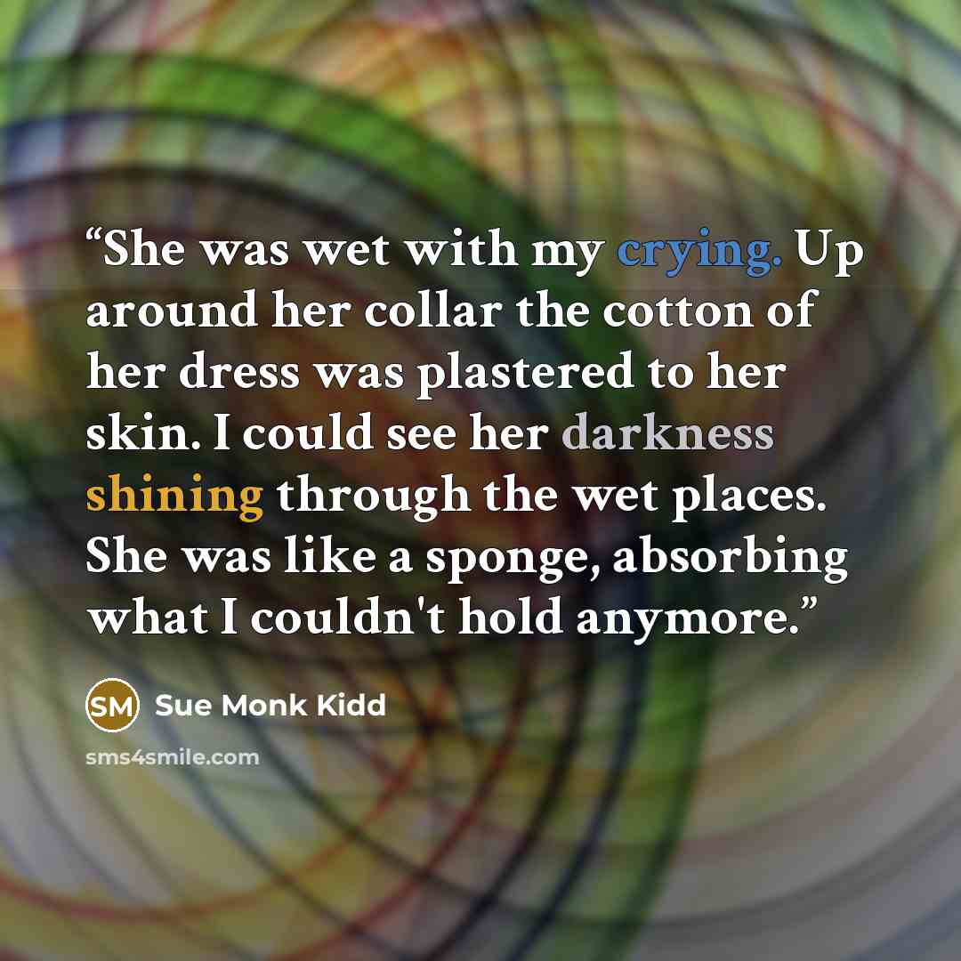 “She was wet with my crying. Up around her collar the cotton of her dress was plastered to her skin. I could see her darkness shining through the wet places. She was like a sponge, absorbing what I couldn't hold anymore.” quote by Sue Monk Kidd