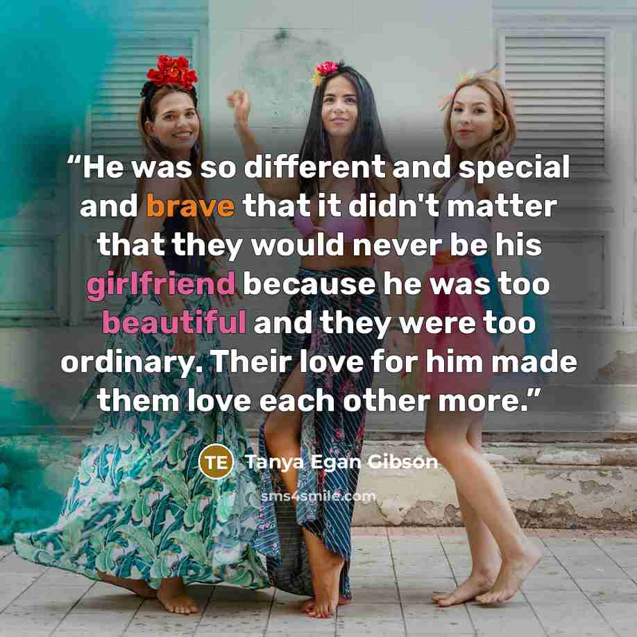 “He was so different and special and brave that it didn't matter that they would never be his girlfriend because he was too beautiful and they were too ordinary. Their love for him made them love each other more.” quote by Tanya Egan Gibson