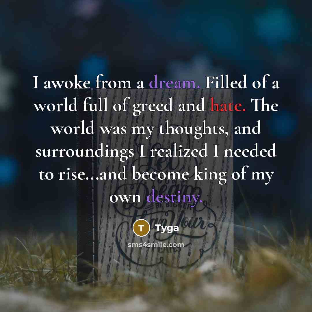 “I awoke from a dream. Filled of a world full of greed and hate. The world was my thoughts, and surroundings I realized I needed to rise...and become king of my own destiny.” quote by Tyga