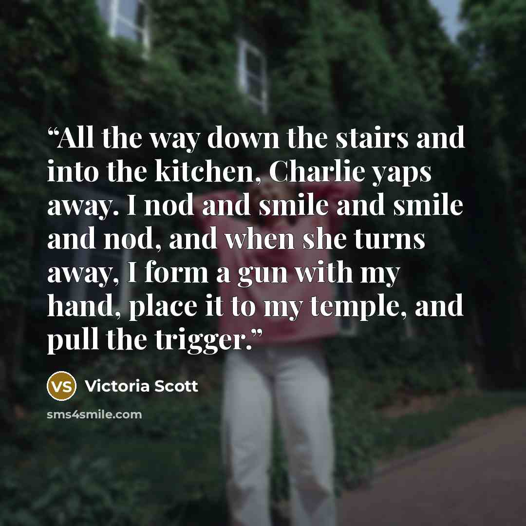 “All the way down the stairs and into the kitchen, Charlie yaps away. I nod and smile and smile and nod, and when she turns away, I form a gun with my hand, place it to my temple, and pull the trigger.” quote by Victoria Scott