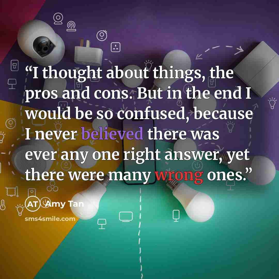 “I thought about things, the pros and cons. But in the end I would be so confused, because I never believed there was ever any one right answer, yet there were many wrong ones.” quote by Amy Tan