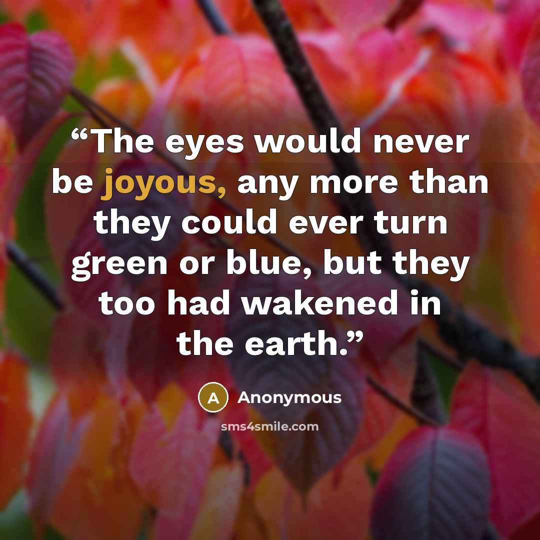 “The eyes would never be joyous, any more than they could ever turn green or blue, but they too had wakened in the earth.” quote by Anonymous