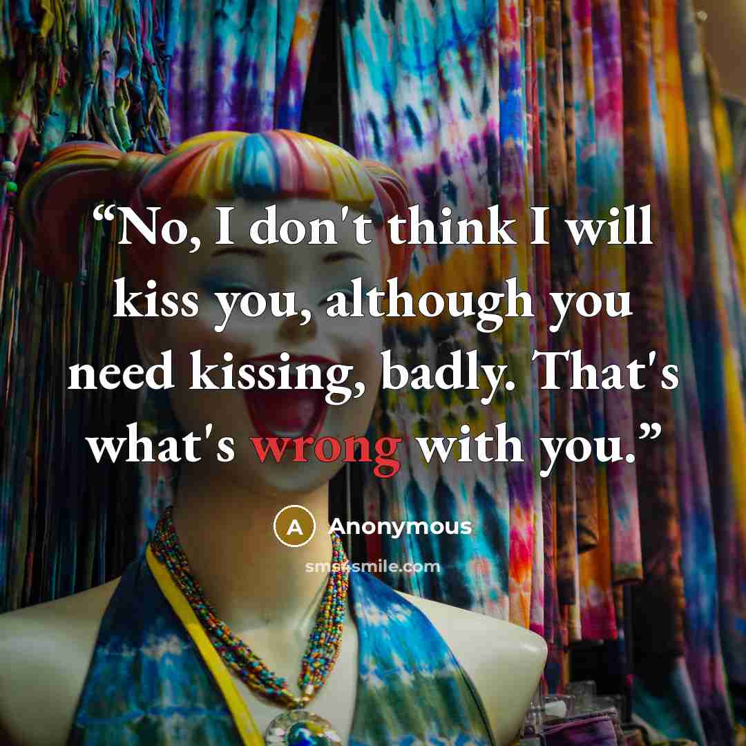 “No, I don't think I will kiss you, although you need kissing, badly. That's what's wrong with you.” quote by Anonymous