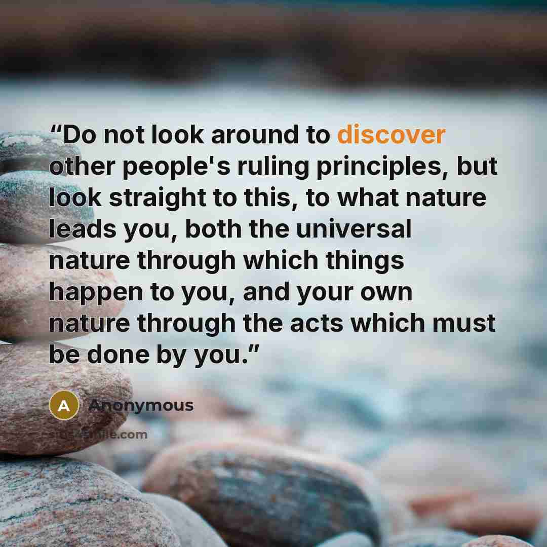 “Do not look around to discover other people's ruling principles, but look straight to this, to what nature leads you, both the universal nature through which things happen to you, and your own nature through the acts which must be done by you.” quote by Anonymous