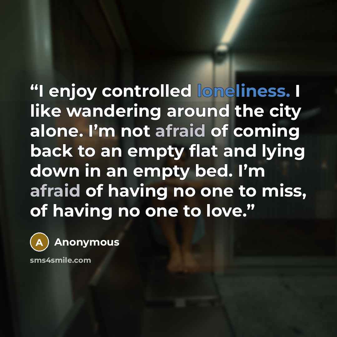 “I enjoy controlled loneliness. I like wandering around the city alone. I’m not afraid of coming back to an empty flat and lying down in an empty bed. I’m afraid of having no one to miss, of having no one to love.” quote by Anonymous
