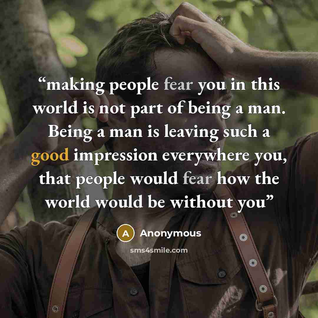 “making people fear you in this world is not part of being a man. Being a man is leaving such a good impression everywhere you, that people would fear how the world would be without you” quote by Anonymous