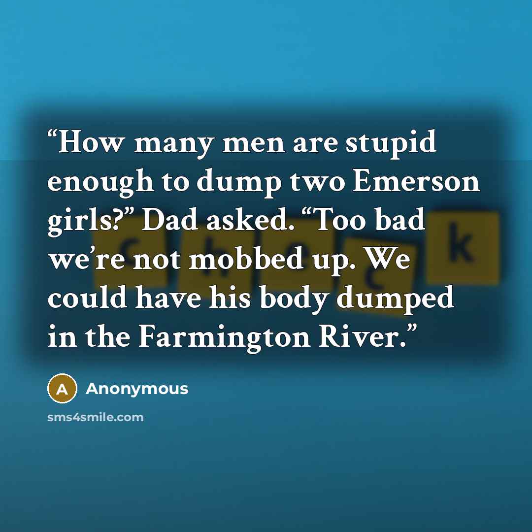 “How many men are stupid enough to dump two Emerson girls?” Dad asked. “Too bad we’re not mobbed up. We could have his body dumped in the Farmington River.” quote by Anonymous