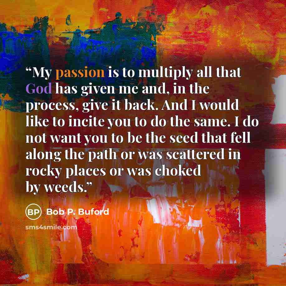 “My passion is to multiply all that God has given me and, in the process, give it back. And I would like to incite you to do the same. I do not want you to be the seed that fell along the path or was scattered in rocky places or was choked by weeds.” quote by Bob P. Buford