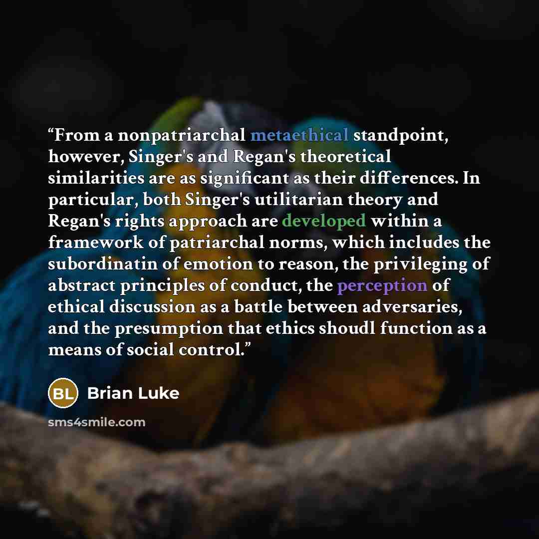 “From a nonpatriarchal metaethical standpoint, however, Singer's and Regan's theoretical similarities are as significant as their differences. In particular, both Singer's utilitarian theory and Regan's rights approach are developed within a framework of patriarchal norms, which includes the…” quote by Brian Luke