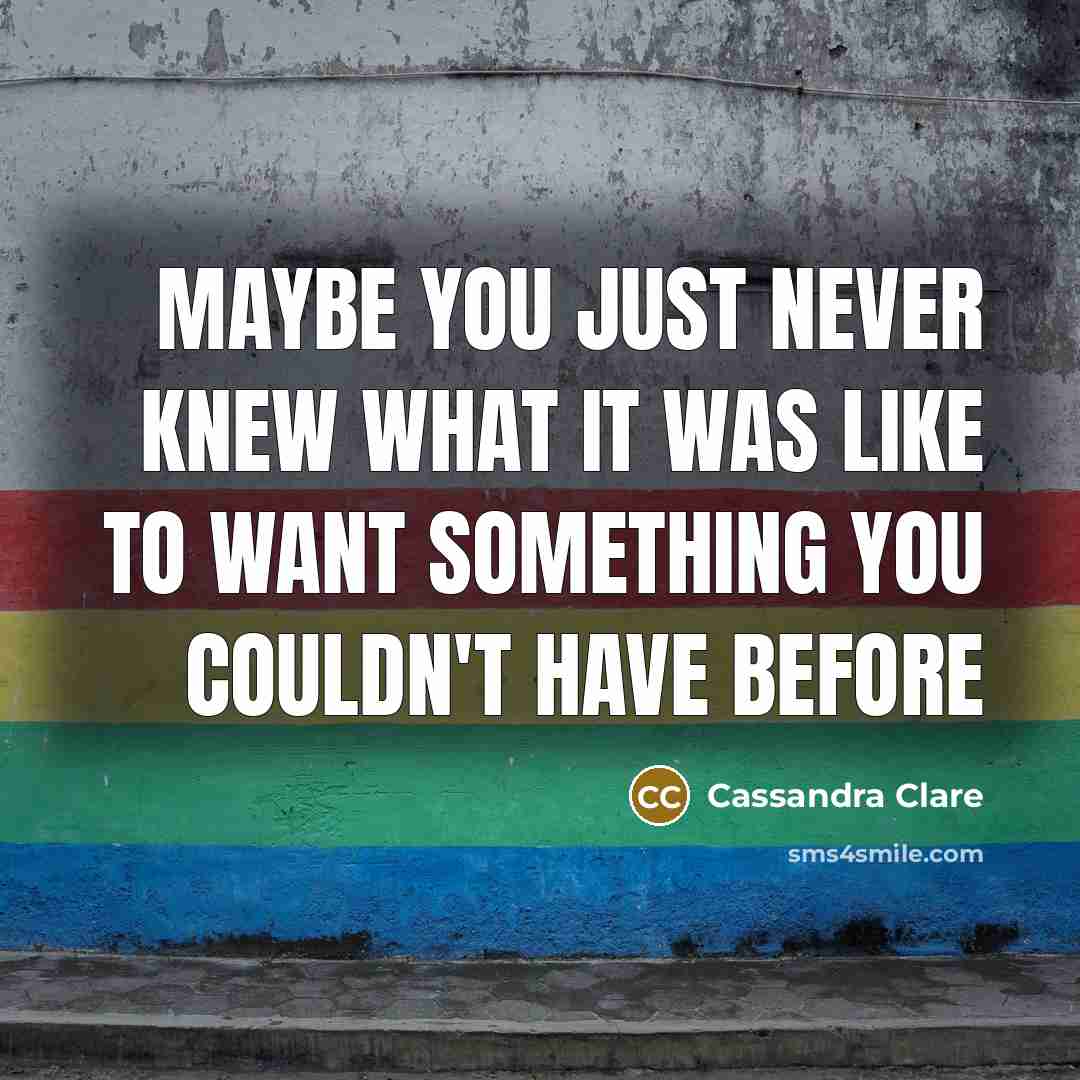 “Maybe you just never knew what it was like to want something you couldn't have before” quote by Cassandra Clare