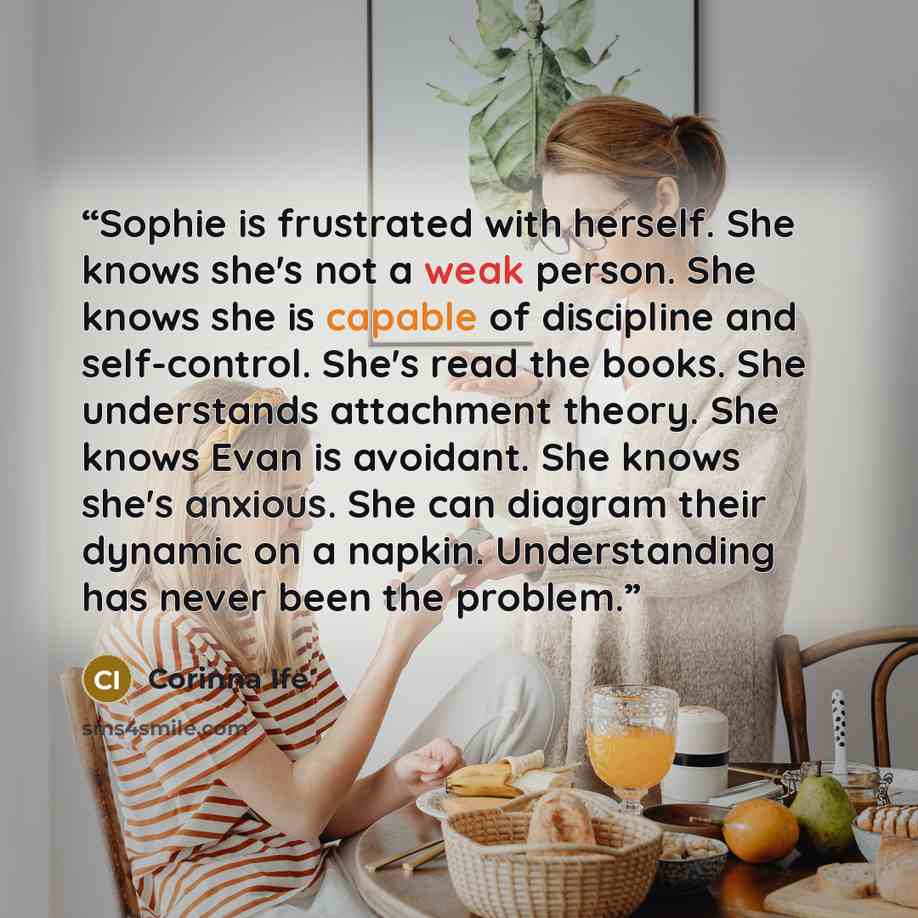 “Sophie is frustrated with herself. She knows she's not a weak person. She knows she is capable of discipline and self-control. She's read the books. She understands attachment theory. She knows Evan is avoidant. She knows she's anxious. She can diagram their dynamic on a napkin. Understanding has…” quote by Corinna Ife