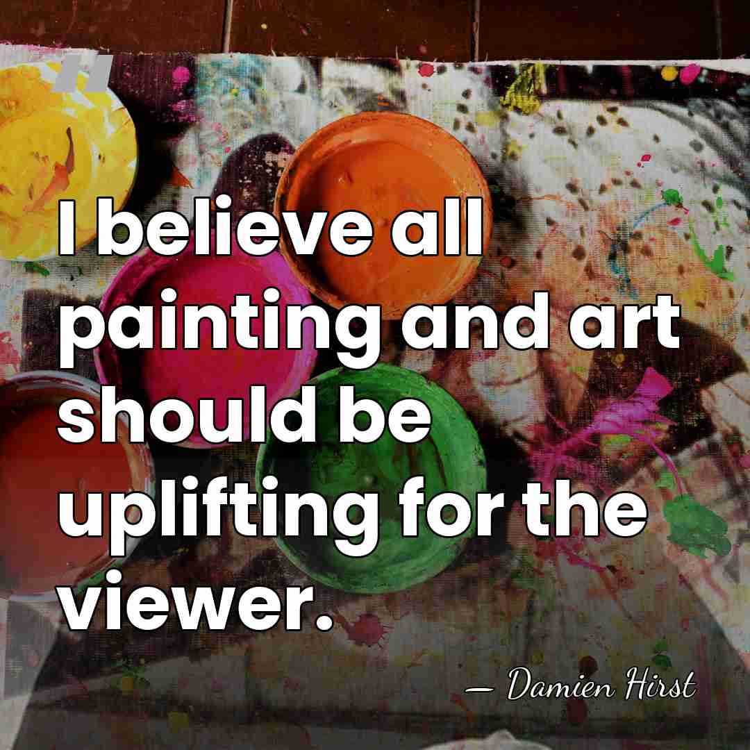 I believe all painting and art should be uplifting for the viewer. - Damien Hirst