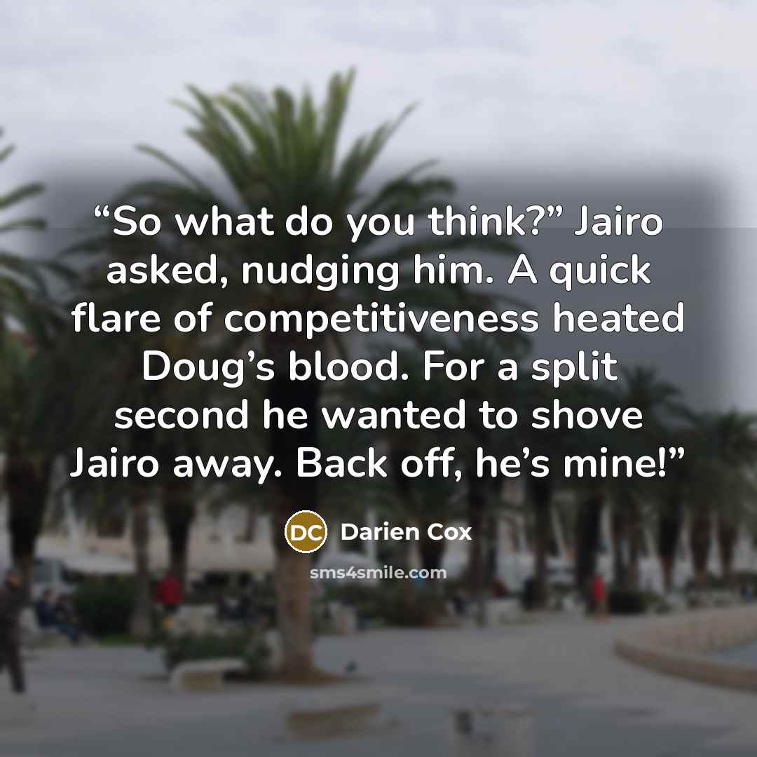 “So what do you think?” Jairo asked, nudging him. A quick flare of competitiveness heated Doug’s blood. For a split second he wanted to shove Jairo away. Back off, he’s mine!” quote by Darien Cox