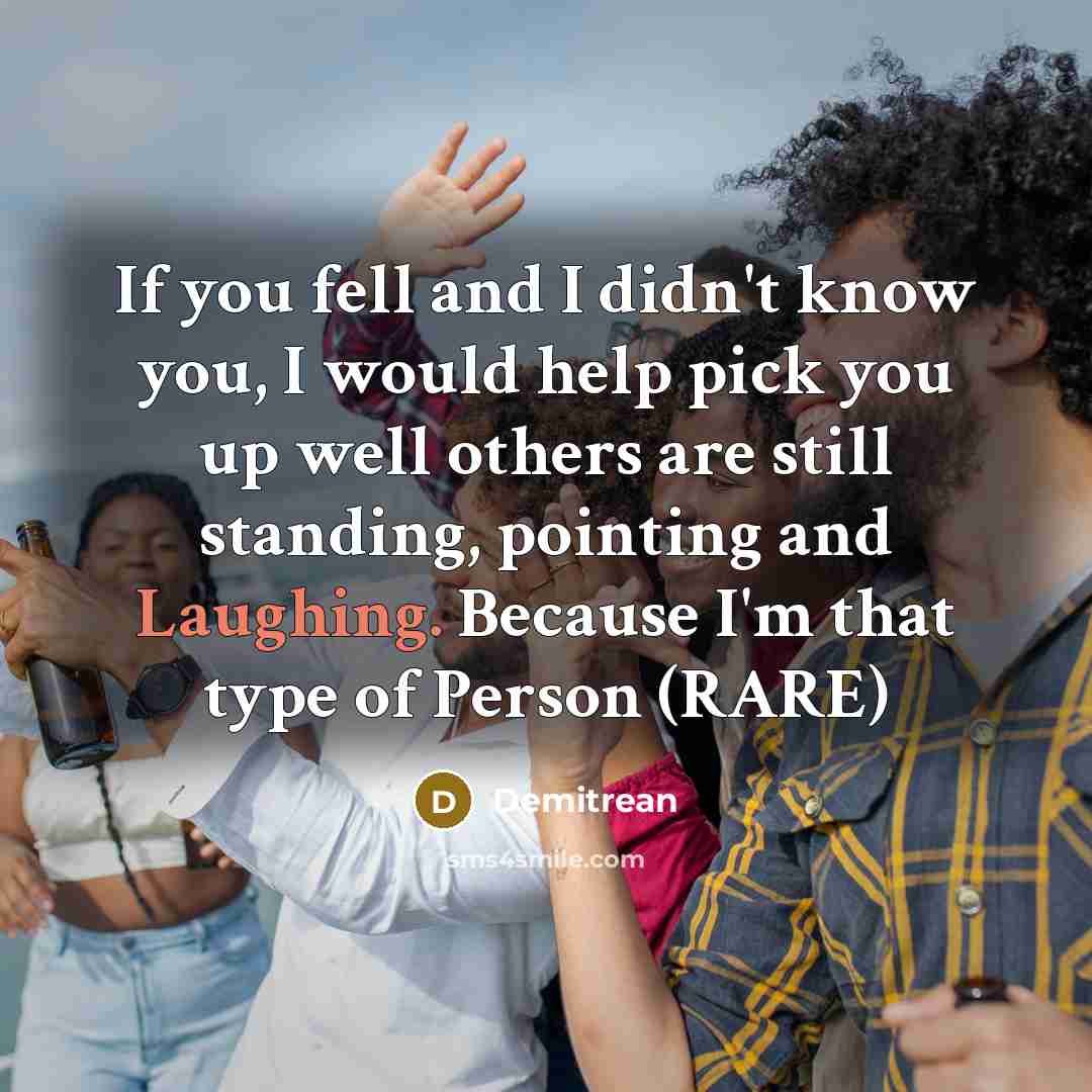 “If you fell and I didn't know you, I would help pick you up well others are still standing, pointing and Laughing. Because I'm that type of Person (RARE)” quote by Demitrean