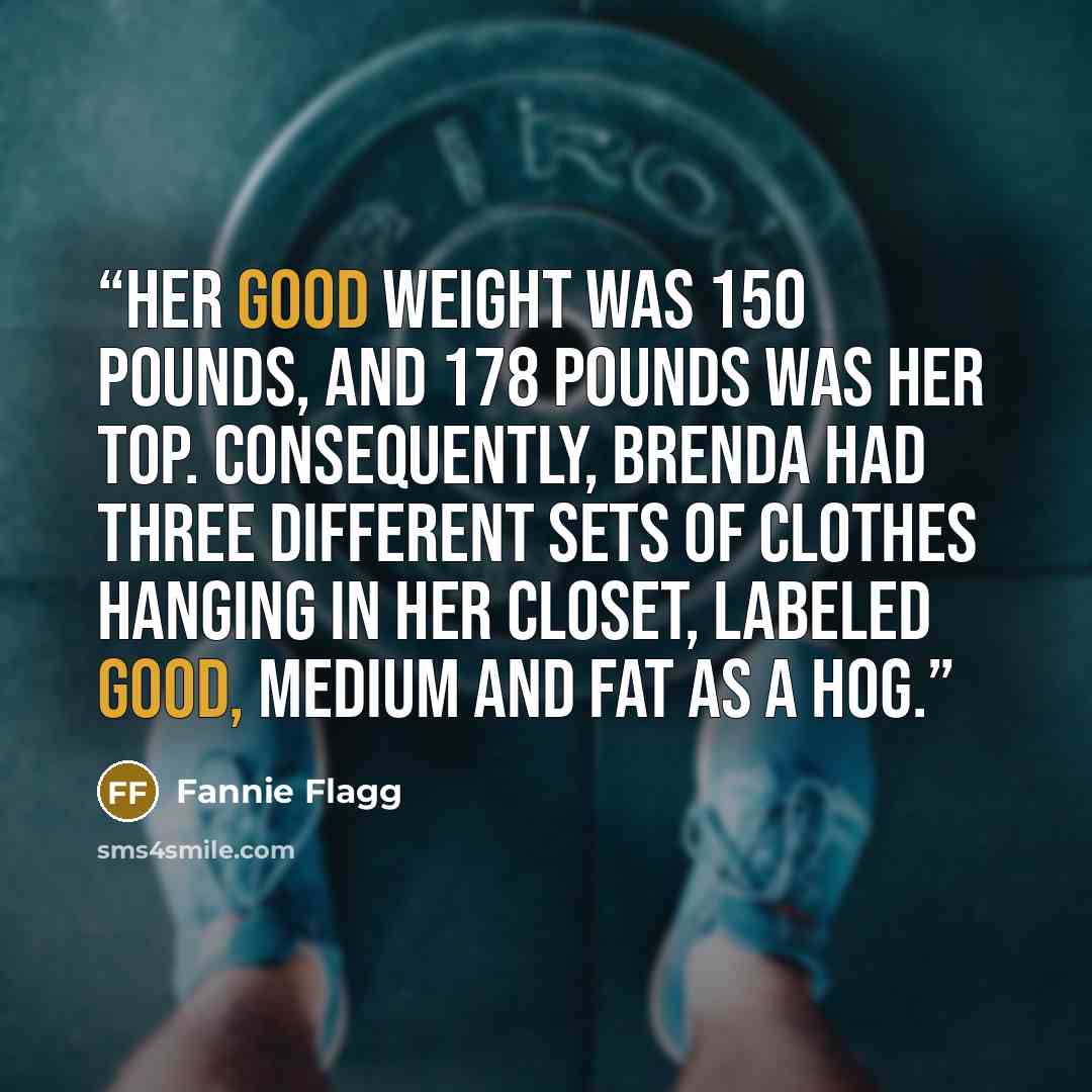 “Her good weight was 150 pounds, and 178 pounds was her top. Consequently, Brenda had three different sets of clothes hanging in her closet, labeled GOOD, MEDIUM and FAT AS A HOG.” quote by Fannie Flagg