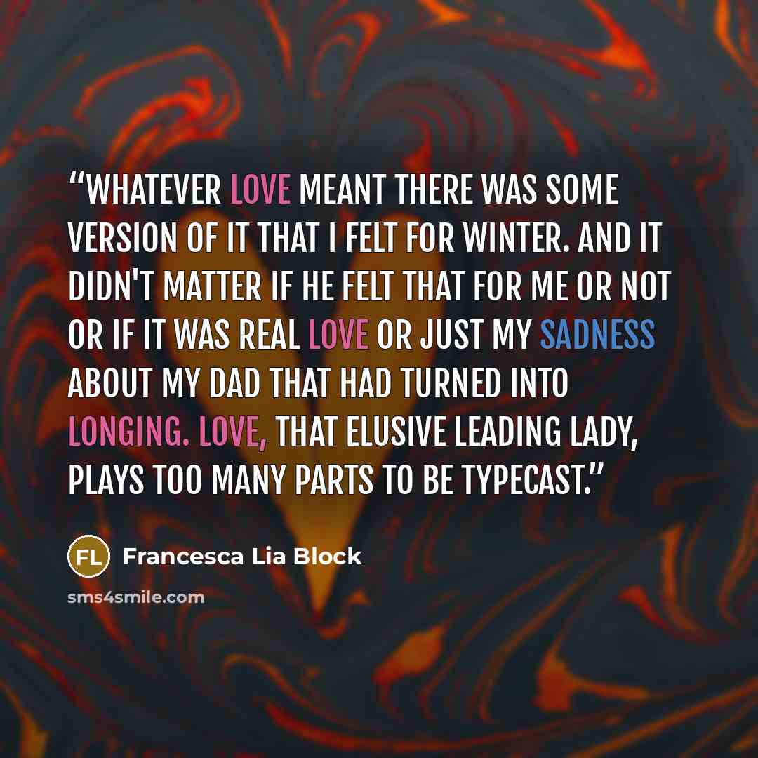 “Whatever love meant there was some version of it that I felt for Winter. And it didn't matter if he felt that for me or not or if it was real love or just my sadness about my dad that had turned into longing. Love, that elusive leading lady, plays too many parts to be typecast.” quote by Francesca Lia Block