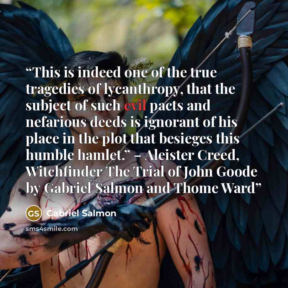 “This is indeed one of the true tragedies of lycanthropy, that the subject of such evil pacts and nefarious deeds is ignorant of his place in the plot that besieges this humble hamlet.” – Aleister Creed, Witchfinder The Trial of John Goode by Gabriel Salmon and Thome Ward” quote by Gabriel Salmon