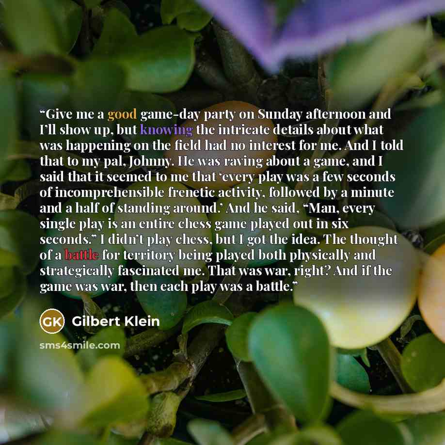 “Give me a good game-day party on Sunday afternoon and I’ll show up, but knowing the intricate details about what was happening on the field had no interest for me. And I told that to my pal, Johnny. He was raving about a game, and I said that it seemed to me that ‘every play was a few seconds of…” quote by Gilbert Klein