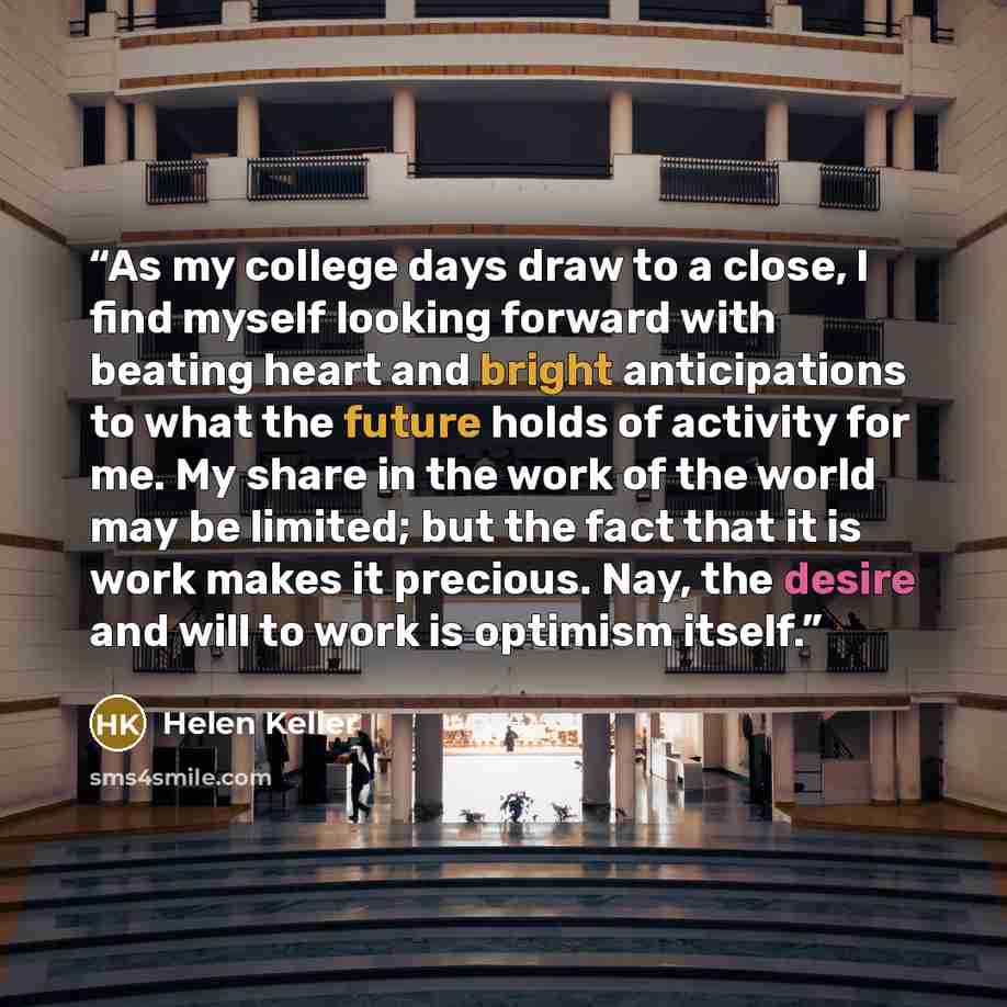 “As my college days draw to a close, I find myself looking forward with beating heart and bright anticipations to what the future holds of activity for me. My share in the work of the world may be limited; but the fact that it is work makes it precious. Nay, the desire and will to work is optimism…” quote by Helen Keller