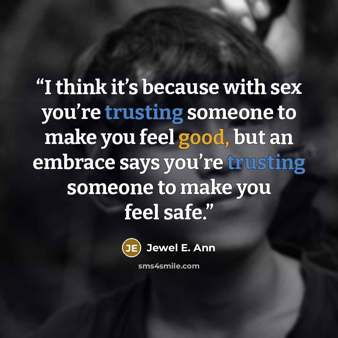 “I think it’s because with sex you’re trusting someone to make you feel good, but an embrace says you’re trusting someone to make you feel safe.” quote by Jewel E. Ann