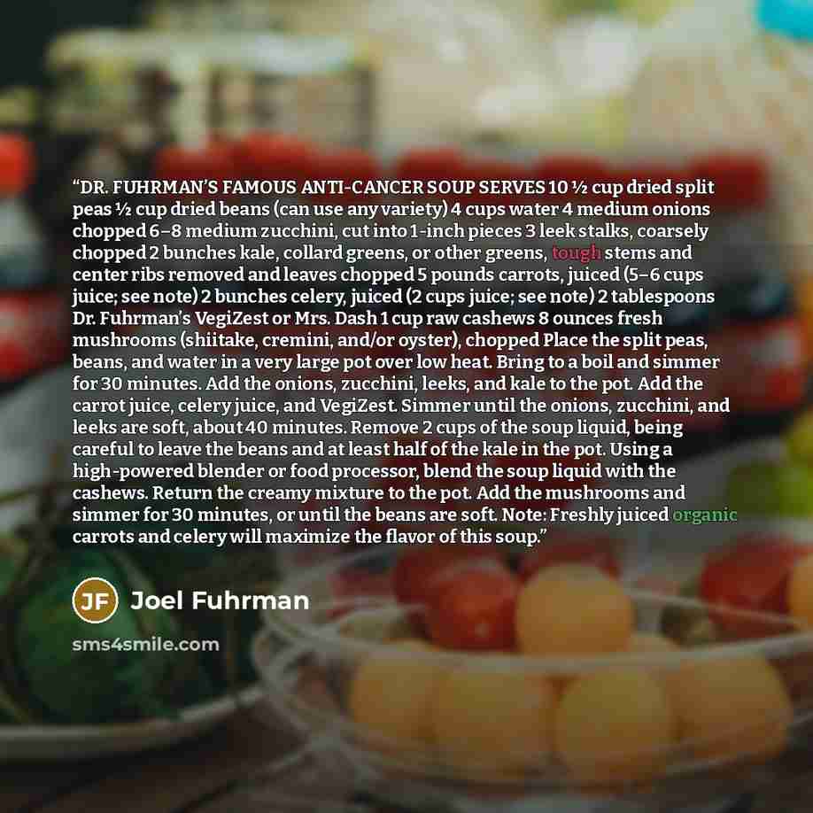 “DR. FUHRMAN’S FAMOUS ANTI-CANCER SOUP SERVES 10 ½ cup dried split peas ½ cup dried beans (can use any variety) 4 cups water 4 medium onions chopped 6–8 medium zucchini, cut into 1-inch pieces 3 leek stalks, coarsely chopped 2 bunches kale, collard greens, or other greens, tough stems and center…” quote by Joel Fuhrman