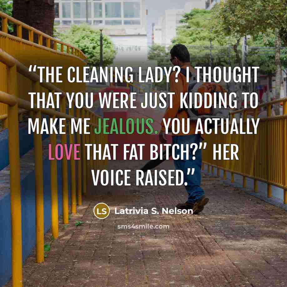 “The cleaning lady? I thought that you were just kidding to make me jealous. You actually love that fat bitch?” Her voice raised.” quote by Latrivia S. Nelson
